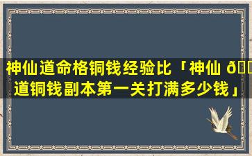 神仙道命格铜钱经验比「神仙 💐 道铜钱副本第一关打满多少钱」